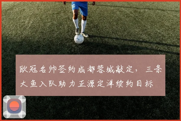 欧冠名帅签约成都蓉城敲定，三条大鱼入队助力正源定洋续约目标