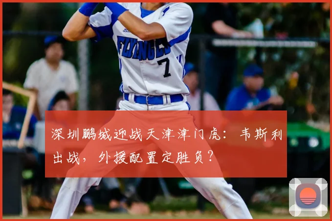 深圳鹏城迎战天津津门虎：韦斯利出战，外援配置定胜负？