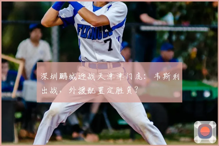 深圳鹏城迎战天津津门虎：韦斯利出战，外援配置定胜负？